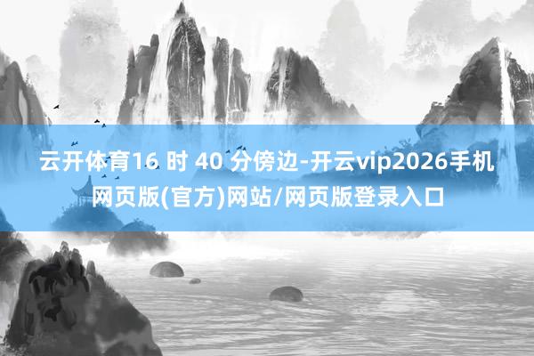 云开体育16 时 40 分傍边-开云vip2026手机网页版(官方)网站/网页版登录入口
