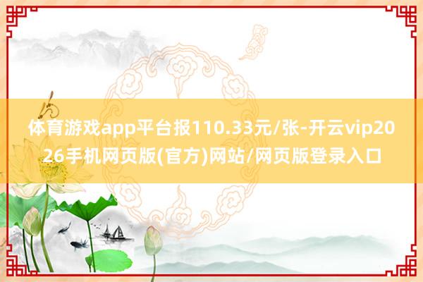 体育游戏app平台报110.33元/张-开云vip2026手机网页版(官方)网站/网页版登录入口