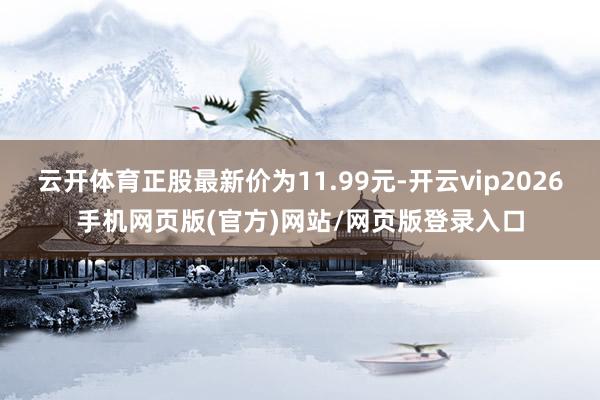 云开体育正股最新价为11.99元-开云vip2026手机网页版(官方)网站/网页版登录入口