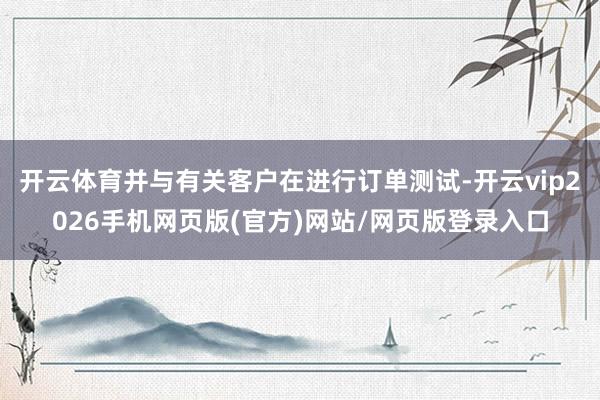 开云体育并与有关客户在进行订单测试-开云vip2026手机网页版(官方)网站/网页版登录入口