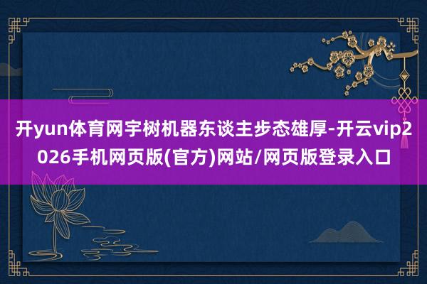 开yun体育网宇树机器东谈主步态雄厚-开云vip2026手机网页版(官方)网站/网页版登录入口